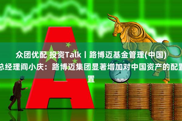 众团优配 投资Talk丨路博迈基金管理(中国)总经理阎小庆：路博迈集团显著增加对中国资产的配置