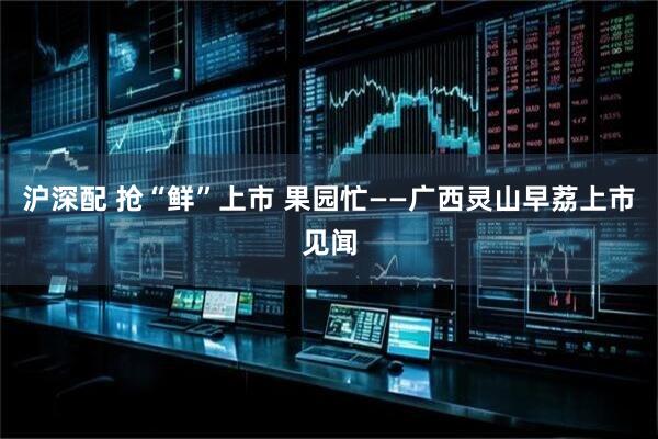 沪深配 抢“鲜”上市 果园忙——广西灵山早荔上市见闻