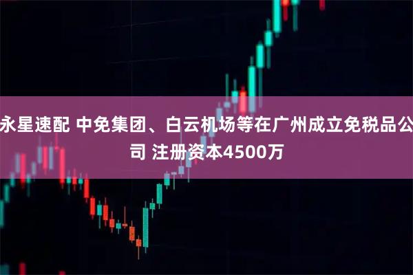 永星速配 中免集团、白云机场等在广州成立免税品公司 注册资本4500万