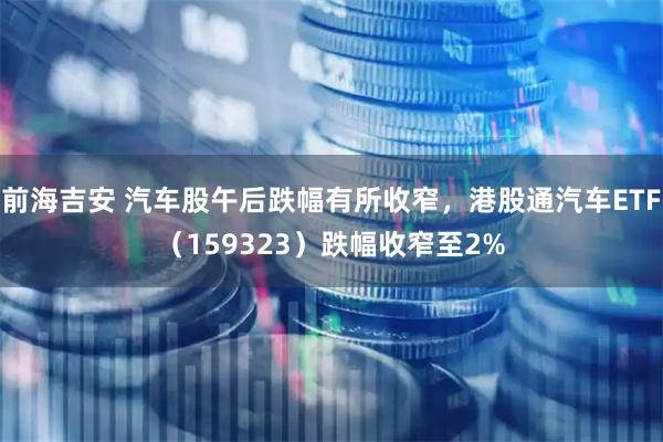 前海吉安 汽车股午后跌幅有所收窄，港股通汽车ETF（159323）跌幅收窄至2%