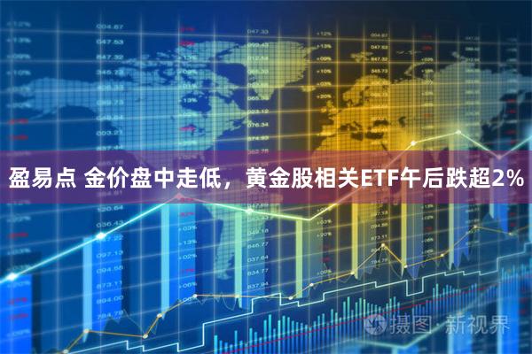 盈易点 金价盘中走低，黄金股相关ETF午后跌超2%
