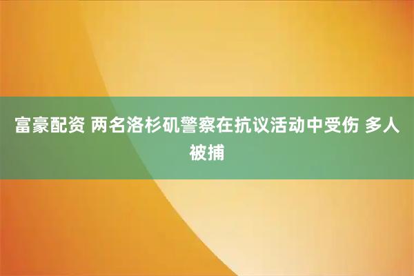 富豪配资 两名洛杉矶警察在抗议活动中受伤 多人被捕