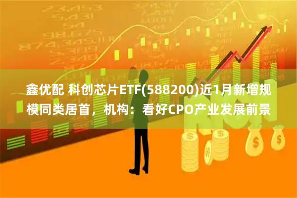 鑫优配 科创芯片ETF(588200)近1月新增规模同类居首，机构：看好CPO产业发展前景