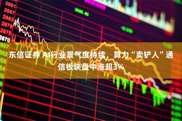 东信证券 AI行业景气度持续，算力“卖铲人”通信板块盘中涨超3%