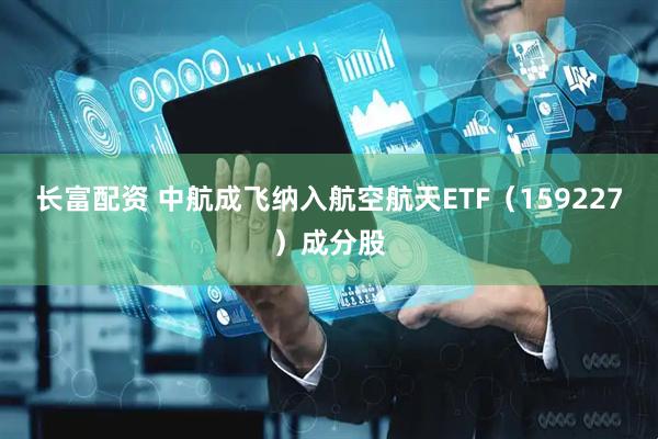长富配资 中航成飞纳入航空航天ETF（159227）成分股
