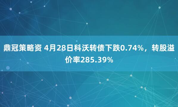 鼎冠策略资 4月28日科沃转债下跌0.74%，转股溢价率285.39%