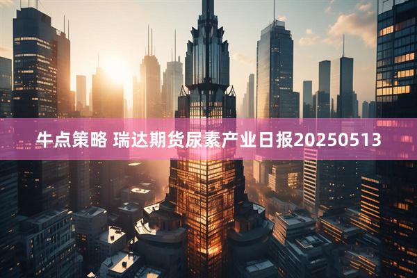 牛点策略 瑞达期货尿素产业日报20250513
