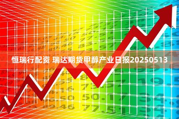 恒瑞行配资 瑞达期货甲醇产业日报20250513