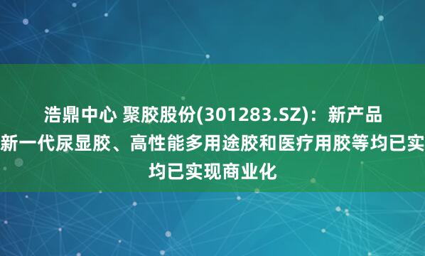 浩鼎中心 聚胶股份(301283.SZ)：新产品湿强胶、新一代尿显胶、高性能多用途胶和医疗用胶等均已实现商业化