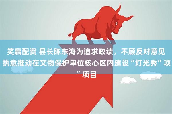 笑赢配资 县长陈东海为追求政绩，不顾反对意见，执意推动在文物保护单位核心区内建设“灯光秀”项目