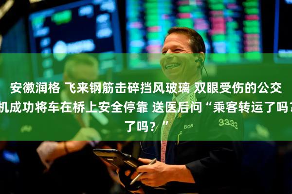 安徽润格 飞来钢筋击碎挡风玻璃 双眼受伤的公交司机成功将车在桥上安全停靠 送医后问“乘客转运了吗？”