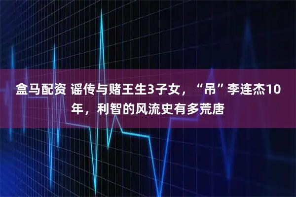 盒马配资 谣传与赌王生3子女，“吊”李连杰10年，利智的风流史有多荒唐