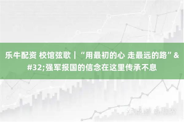 乐牛配资 校馆弦歌｜“用最初的心 走最远的路” 强军报国的信念在这里传承不息