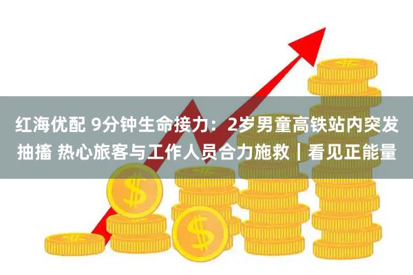 红海优配 9分钟生命接力：2岁男童高铁站内突发抽搐 热心旅客与工作人员合力施救｜看见正能量