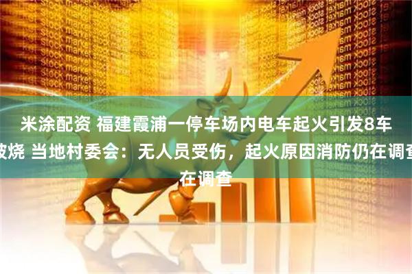 米涂配资 福建霞浦一停车场内电车起火引发8车被烧 当地村委会：无人员受伤，起火原因消防仍在调查