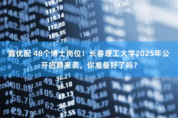 鑫优配 48个博士岗位！长春理工大学2025年公开招聘来袭，你准备好了吗？