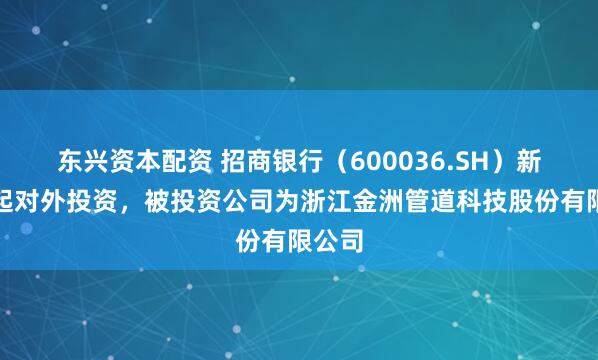 东兴资本配资 招商银行(600036.SH)新增一起对外投资,被投资公司为浙江金洲管道科技股份有限公司