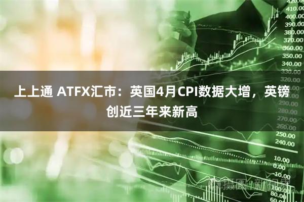上上通 ATFX汇市：英国4月CPI数据大增，英镑创近三年来新高