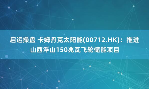 启运操盘 卡姆丹克太阳能(00712.HK):推进山西浮山150兆瓦飞轮储能项目