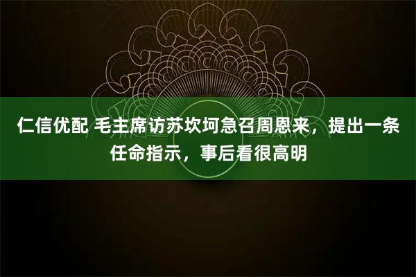 仁信优配 毛主席访苏坎坷急召周恩来,提出一条任命指示,事后看很高明