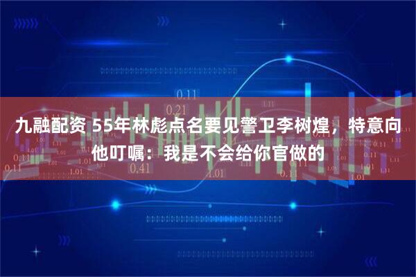 九融配资 55年林彪点名要见警卫李树煌,特意向他叮嘱:我是不会给你官做的