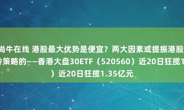 尚牛在线 港股最大优势是便宜?两大因素或提振港股!自带哑铃策略的——香港大盘30ETF(520560)近20日狂揽1.35亿元