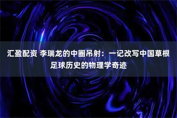 汇盈配资 李瑞龙的中圈吊射：一记改写中国草根足球历史的物理学奇迹