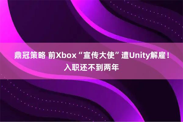 鼎冠策略 前Xbox“宣传大使”遭Unity解雇！入职还不到两年