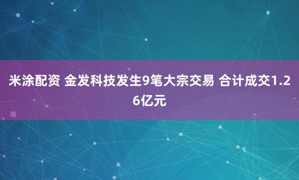 米涂配资 金发科技发生9笔大宗交易 合计成交1.26亿元