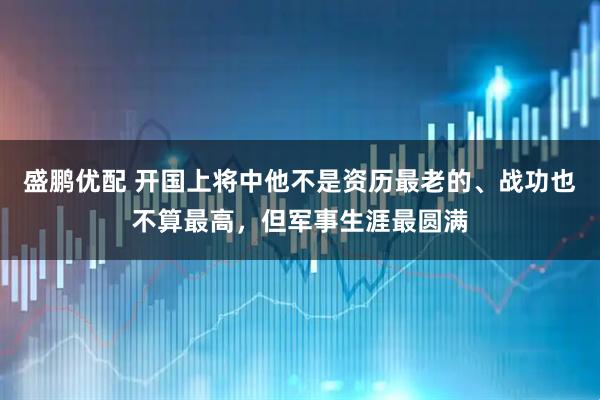盛鹏优配 开国上将中他不是资历最老的、战功也不算最高，但军事生涯最圆满